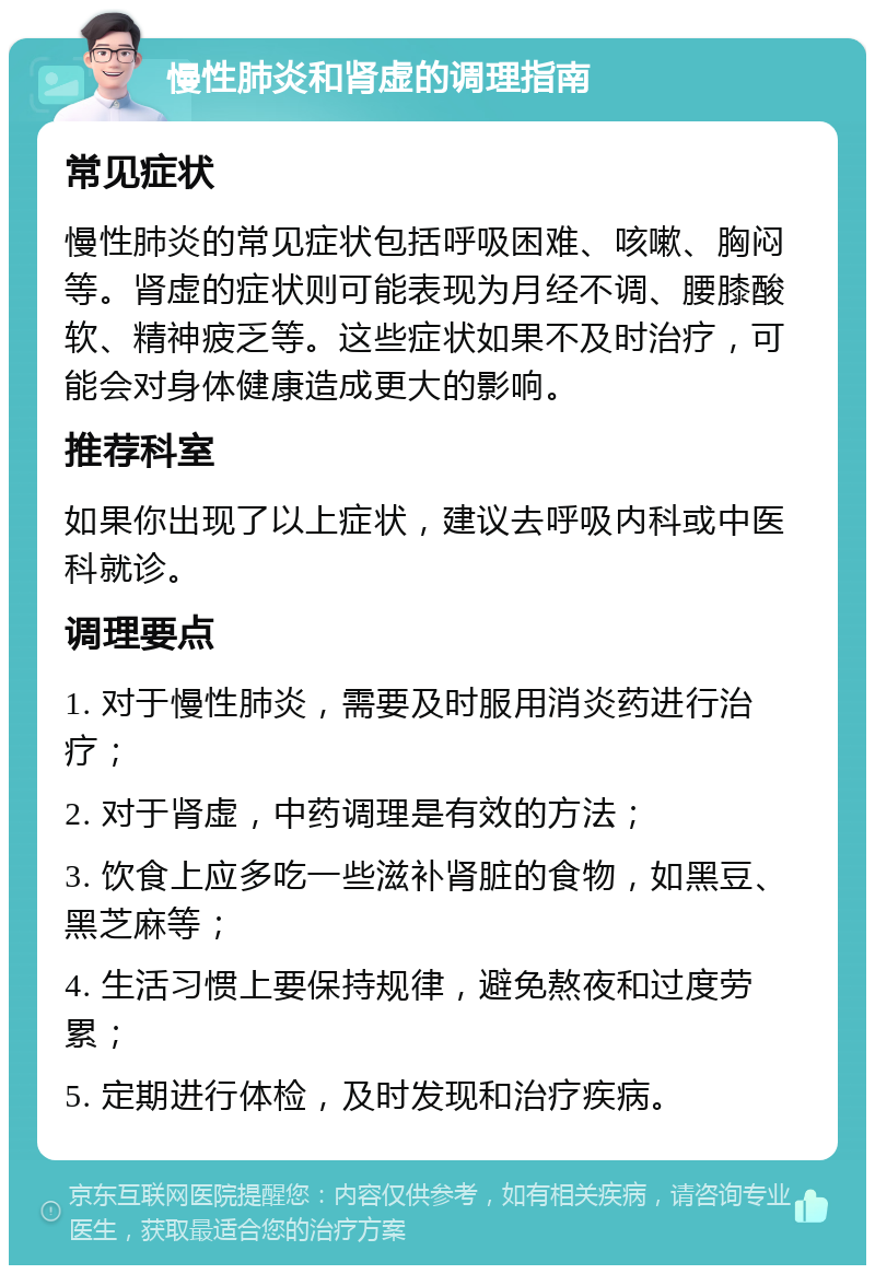 慢性肺炎和肾虚的调理指南 常见症状 慢性肺炎的常见症状包括呼吸困难、咳嗽、胸闷等。肾虚的症状则可能表现为月经不调、腰膝酸软、精神疲乏等。这些症状如果不及时治疗，可能会对身体健康造成更大的影响。 推荐科室 如果你出现了以上症状，建议去呼吸内科或中医科就诊。 调理要点 1. 对于慢性肺炎，需要及时服用消炎药进行治疗； 2. 对于肾虚，中药调理是有效的方法； 3. 饮食上应多吃一些滋补肾脏的食物，如黑豆、黑芝麻等； 4. 生活习惯上要保持规律，避免熬夜和过度劳累； 5. 定期进行体检，及时发现和治疗疾病。