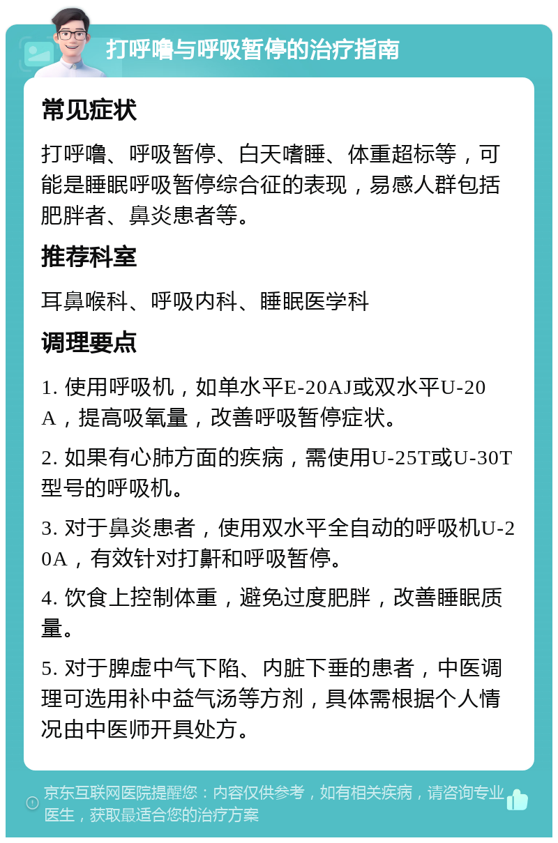 打呼噜与呼吸暂停的治疗指南 常见症状 打呼噜、呼吸暂停、白天嗜睡、体重超标等，可能是睡眠呼吸暂停综合征的表现，易感人群包括肥胖者、鼻炎患者等。 推荐科室 耳鼻喉科、呼吸内科、睡眠医学科 调理要点 1. 使用呼吸机，如单水平E-20AJ或双水平U-20A，提高吸氧量，改善呼吸暂停症状。 2. 如果有心肺方面的疾病，需使用U-25T或U-30T型号的呼吸机。 3. 对于鼻炎患者，使用双水平全自动的呼吸机U-20A，有效针对打鼾和呼吸暂停。 4. 饮食上控制体重，避免过度肥胖，改善睡眠质量。 5. 对于脾虚中气下陷、内脏下垂的患者，中医调理可选用补中益气汤等方剂，具体需根据个人情况由中医师开具处方。