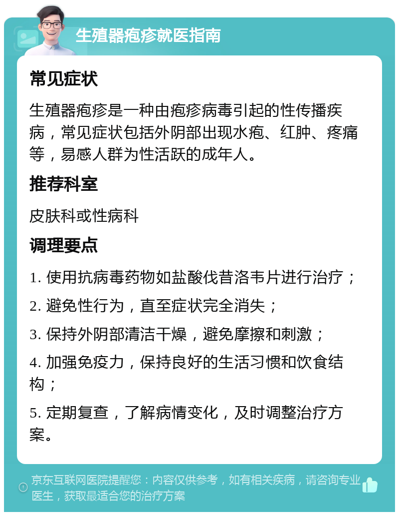 生殖器疱疹就医指南 常见症状 生殖器疱疹是一种由疱疹病毒引起的性传播疾病，常见症状包括外阴部出现水疱、红肿、疼痛等，易感人群为性活跃的成年人。 推荐科室 皮肤科或性病科 调理要点 1. 使用抗病毒药物如盐酸伐昔洛韦片进行治疗； 2. 避免性行为，直至症状完全消失； 3. 保持外阴部清洁干燥，避免摩擦和刺激； 4. 加强免疫力，保持良好的生活习惯和饮食结构； 5. 定期复查，了解病情变化，及时调整治疗方案。