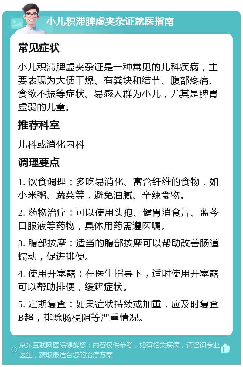 小儿积滞脾虚夹杂证就医指南 常见症状 小儿积滞脾虚夹杂证是一种常见的儿科疾病，主要表现为大便干燥、有粪块和结节、腹部疼痛、食欲不振等症状。易感人群为小儿，尤其是脾胃虚弱的儿童。 推荐科室 儿科或消化内科 调理要点 1. 饮食调理：多吃易消化、富含纤维的食物，如小米粥、蔬菜等，避免油腻、辛辣食物。 2. 药物治疗：可以使用头孢、健胃消食片、蓝芩口服液等药物，具体用药需遵医嘱。 3. 腹部按摩：适当的腹部按摩可以帮助改善肠道蠕动，促进排便。 4. 使用开塞露：在医生指导下，适时使用开塞露可以帮助排便，缓解症状。 5. 定期复查：如果症状持续或加重，应及时复查B超，排除肠梗阻等严重情况。