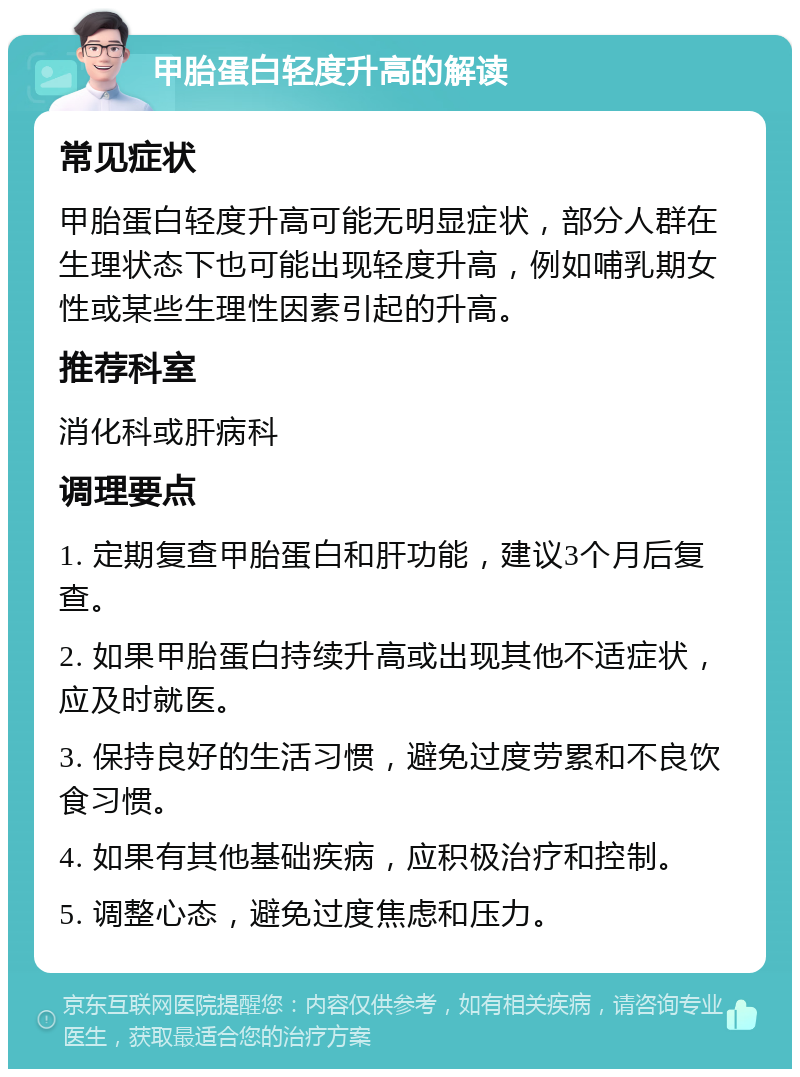 甲胎蛋白轻度升高的解读 常见症状 甲胎蛋白轻度升高可能无明显症状，部分人群在生理状态下也可能出现轻度升高，例如哺乳期女性或某些生理性因素引起的升高。 推荐科室 消化科或肝病科 调理要点 1. 定期复查甲胎蛋白和肝功能，建议3个月后复查。 2. 如果甲胎蛋白持续升高或出现其他不适症状，应及时就医。 3. 保持良好的生活习惯，避免过度劳累和不良饮食习惯。 4. 如果有其他基础疾病，应积极治疗和控制。 5. 调整心态，避免过度焦虑和压力。