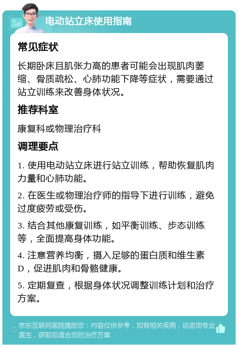 电动站立床使用指南 常见症状 长期卧床且肌张力高的患者可能会出现肌肉萎缩、骨质疏松、心肺功能下降等症状，需要通过站立训练来改善身体状况。 推荐科室 康复科或物理治疗科 调理要点 1. 使用电动站立床进行站立训练，帮助恢复肌肉力量和心肺功能。 2. 在医生或物理治疗师的指导下进行训练，避免过度疲劳或受伤。 3. 结合其他康复训练，如平衡训练、步态训练等，全面提高身体功能。 4. 注意营养均衡，摄入足够的蛋白质和维生素D，促进肌肉和骨骼健康。 5. 定期复查，根据身体状况调整训练计划和治疗方案。