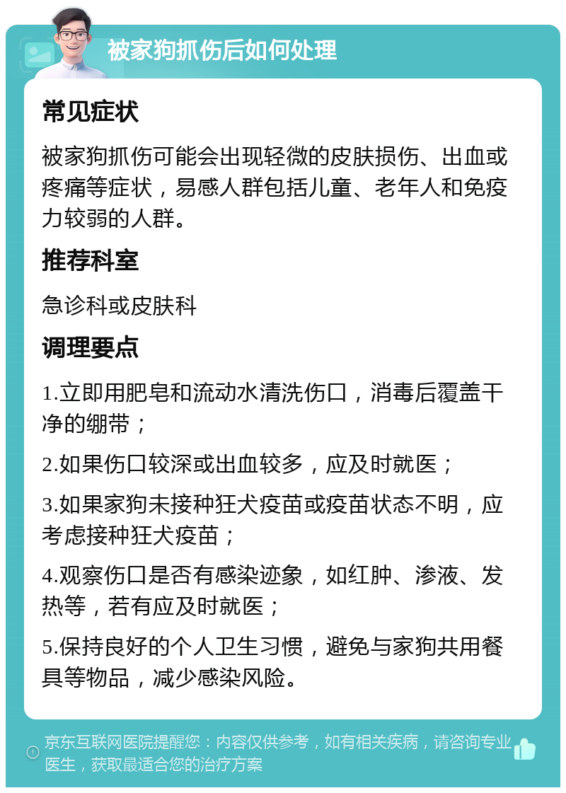 被家狗抓伤后如何处理 常见症状 被家狗抓伤可能会出现轻微的皮肤损伤、出血或疼痛等症状，易感人群包括儿童、老年人和免疫力较弱的人群。 推荐科室 急诊科或皮肤科 调理要点 1.立即用肥皂和流动水清洗伤口，消毒后覆盖干净的绷带； 2.如果伤口较深或出血较多，应及时就医； 3.如果家狗未接种狂犬疫苗或疫苗状态不明，应考虑接种狂犬疫苗； 4.观察伤口是否有感染迹象，如红肿、渗液、发热等，若有应及时就医； 5.保持良好的个人卫生习惯，避免与家狗共用餐具等物品，减少感染风险。