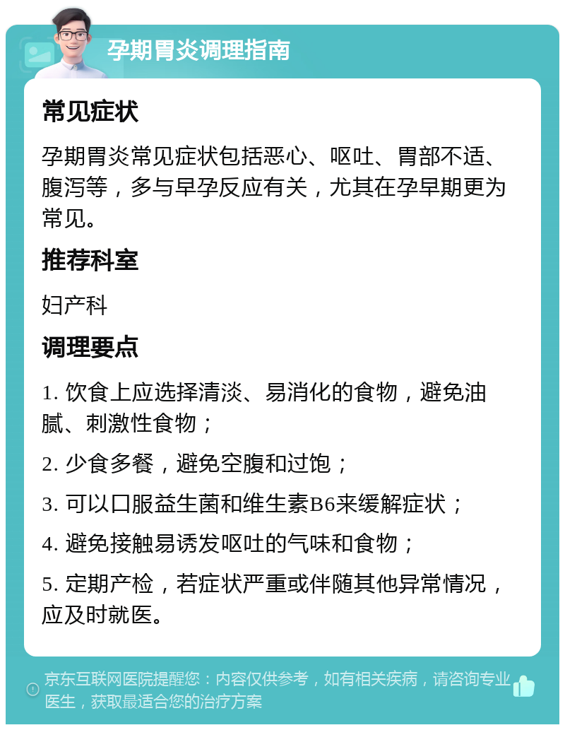 孕期胃炎调理指南 常见症状 孕期胃炎常见症状包括恶心、呕吐、胃部不适、腹泻等，多与早孕反应有关，尤其在孕早期更为常见。 推荐科室 妇产科 调理要点 1. 饮食上应选择清淡、易消化的食物，避免油腻、刺激性食物； 2. 少食多餐，避免空腹和过饱； 3. 可以口服益生菌和维生素B6来缓解症状； 4. 避免接触易诱发呕吐的气味和食物； 5. 定期产检，若症状严重或伴随其他异常情况，应及时就医。