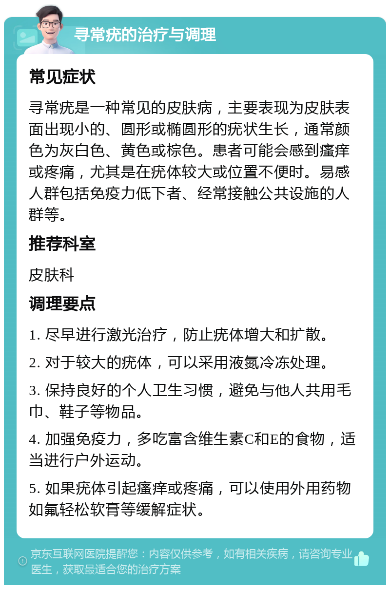 寻常疣的治疗与调理 常见症状 寻常疣是一种常见的皮肤病，主要表现为皮肤表面出现小的、圆形或椭圆形的疣状生长，通常颜色为灰白色、黄色或棕色。患者可能会感到瘙痒或疼痛，尤其是在疣体较大或位置不便时。易感人群包括免疫力低下者、经常接触公共设施的人群等。 推荐科室 皮肤科 调理要点 1. 尽早进行激光治疗，防止疣体增大和扩散。 2. 对于较大的疣体，可以采用液氮冷冻处理。 3. 保持良好的个人卫生习惯，避免与他人共用毛巾、鞋子等物品。 4. 加强免疫力，多吃富含维生素C和E的食物，适当进行户外运动。 5. 如果疣体引起瘙痒或疼痛，可以使用外用药物如氟轻松软膏等缓解症状。