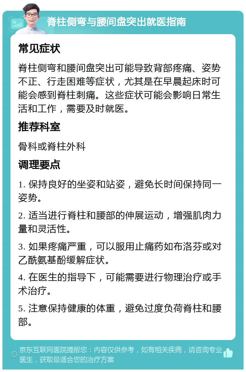 脊柱侧弯与腰间盘突出就医指南 常见症状 脊柱侧弯和腰间盘突出可能导致背部疼痛、姿势不正、行走困难等症状，尤其是在早晨起床时可能会感到脊柱刺痛。这些症状可能会影响日常生活和工作，需要及时就医。 推荐科室 骨科或脊柱外科 调理要点 1. 保持良好的坐姿和站姿，避免长时间保持同一姿势。 2. 适当进行脊柱和腰部的伸展运动，增强肌肉力量和灵活性。 3. 如果疼痛严重，可以服用止痛药如布洛芬或对乙酰氨基酚缓解症状。 4. 在医生的指导下，可能需要进行物理治疗或手术治疗。 5. 注意保持健康的体重，避免过度负荷脊柱和腰部。