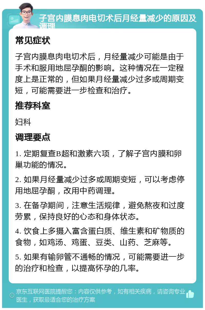 子宫内膜息肉电切术后月经量减少的原因及调理 常见症状 子宫内膜息肉电切术后，月经量减少可能是由于手术和服用地屈孕酮的影响。这种情况在一定程度上是正常的，但如果月经量减少过多或周期变短，可能需要进一步检查和治疗。 推荐科室 妇科 调理要点 1. 定期复查B超和激素六项，了解子宫内膜和卵巢功能的情况。 2. 如果月经量减少过多或周期变短，可以考虑停用地屈孕酮，改用中药调理。 3. 在备孕期间，注意生活规律，避免熬夜和过度劳累，保持良好的心态和身体状态。 4. 饮食上多摄入富含蛋白质、维生素和矿物质的食物，如鸡汤、鸡蛋、豆类、山药、芝麻等。 5. 如果有输卵管不通畅的情况，可能需要进一步的治疗和检查，以提高怀孕的几率。