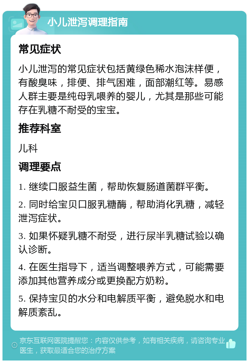 小儿泄泻调理指南 常见症状 小儿泄泻的常见症状包括黄绿色稀水泡沫样便，有酸臭味，排便、排气困难，面部潮红等。易感人群主要是纯母乳喂养的婴儿，尤其是那些可能存在乳糖不耐受的宝宝。 推荐科室 儿科 调理要点 1. 继续口服益生菌，帮助恢复肠道菌群平衡。 2. 同时给宝贝口服乳糖酶，帮助消化乳糖，减轻泄泻症状。 3. 如果怀疑乳糖不耐受，进行尿半乳糖试验以确认诊断。 4. 在医生指导下，适当调整喂养方式，可能需要添加其他营养成分或更换配方奶粉。 5. 保持宝贝的水分和电解质平衡，避免脱水和电解质紊乱。