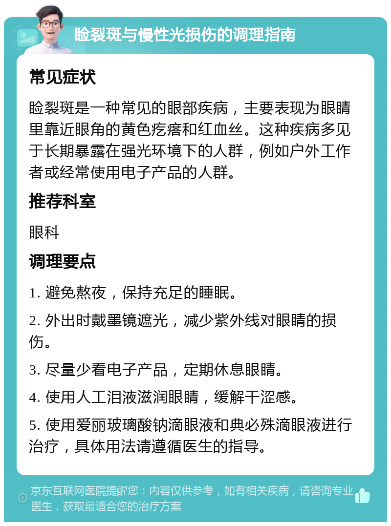 睑裂斑与慢性光损伤的调理指南 常见症状 睑裂斑是一种常见的眼部疾病，主要表现为眼睛里靠近眼角的黄色疙瘩和红血丝。这种疾病多见于长期暴露在强光环境下的人群，例如户外工作者或经常使用电子产品的人群。 推荐科室 眼科 调理要点 1. 避免熬夜，保持充足的睡眠。 2. 外出时戴墨镜遮光，减少紫外线对眼睛的损伤。 3. 尽量少看电子产品，定期休息眼睛。 4. 使用人工泪液滋润眼睛，缓解干涩感。 5. 使用爱丽玻璃酸钠滴眼液和典必殊滴眼液进行治疗，具体用法请遵循医生的指导。