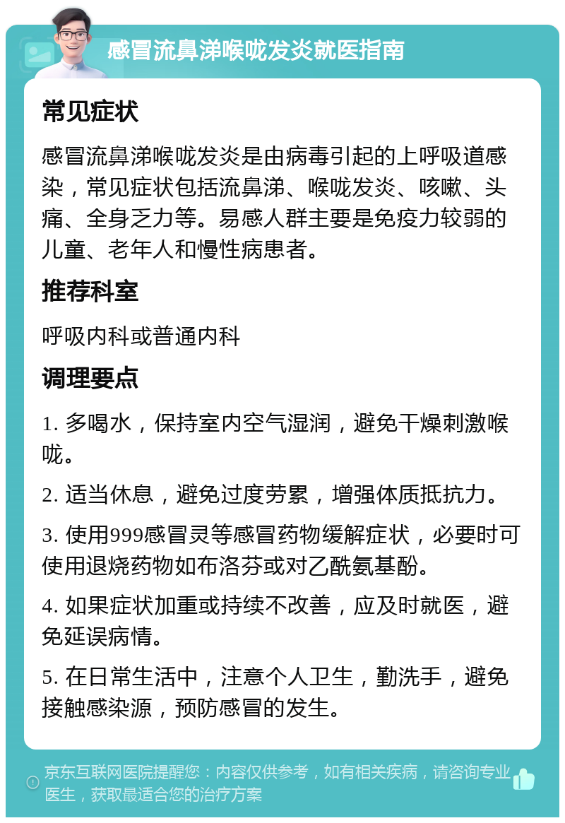 感冒流鼻涕喉咙发炎就医指南 常见症状 感冒流鼻涕喉咙发炎是由病毒引起的上呼吸道感染，常见症状包括流鼻涕、喉咙发炎、咳嗽、头痛、全身乏力等。易感人群主要是免疫力较弱的儿童、老年人和慢性病患者。 推荐科室 呼吸内科或普通内科 调理要点 1. 多喝水，保持室内空气湿润，避免干燥刺激喉咙。 2. 适当休息，避免过度劳累，增强体质抵抗力。 3. 使用999感冒灵等感冒药物缓解症状，必要时可使用退烧药物如布洛芬或对乙酰氨基酚。 4. 如果症状加重或持续不改善，应及时就医，避免延误病情。 5. 在日常生活中，注意个人卫生，勤洗手，避免接触感染源，预防感冒的发生。