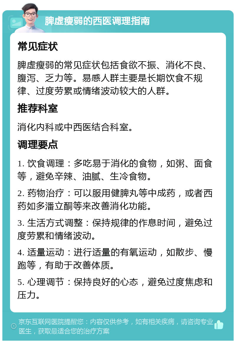 脾虚瘦弱的西医调理指南 常见症状 脾虚瘦弱的常见症状包括食欲不振、消化不良、腹泻、乏力等。易感人群主要是长期饮食不规律、过度劳累或情绪波动较大的人群。 推荐科室 消化内科或中西医结合科室。 调理要点 1. 饮食调理：多吃易于消化的食物，如粥、面食等，避免辛辣、油腻、生冷食物。 2. 药物治疗：可以服用健脾丸等中成药，或者西药如多潘立酮等来改善消化功能。 3. 生活方式调整：保持规律的作息时间，避免过度劳累和情绪波动。 4. 适量运动：进行适量的有氧运动，如散步、慢跑等，有助于改善体质。 5. 心理调节：保持良好的心态，避免过度焦虑和压力。