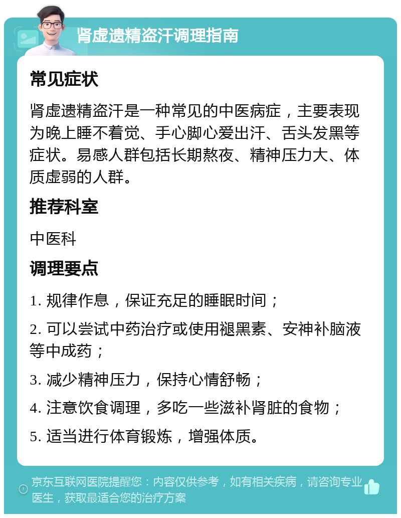 肾虚遗精盗汗调理指南 常见症状 肾虚遗精盗汗是一种常见的中医病症，主要表现为晚上睡不着觉、手心脚心爱出汗、舌头发黑等症状。易感人群包括长期熬夜、精神压力大、体质虚弱的人群。 推荐科室 中医科 调理要点 1. 规律作息，保证充足的睡眠时间； 2. 可以尝试中药治疗或使用褪黑素、安神补脑液等中成药； 3. 减少精神压力，保持心情舒畅； 4. 注意饮食调理，多吃一些滋补肾脏的食物； 5. 适当进行体育锻炼，增强体质。