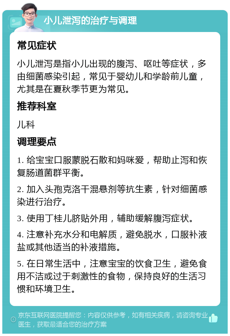 小儿泄泻的治疗与调理 常见症状 小儿泄泻是指小儿出现的腹泻、呕吐等症状，多由细菌感染引起，常见于婴幼儿和学龄前儿童，尤其是在夏秋季节更为常见。 推荐科室 儿科 调理要点 1. 给宝宝口服蒙脱石散和妈咪爱，帮助止泻和恢复肠道菌群平衡。 2. 加入头孢克洛干混悬剂等抗生素，针对细菌感染进行治疗。 3. 使用丁桂儿脐贴外用，辅助缓解腹泻症状。 4. 注意补充水分和电解质，避免脱水，口服补液盐或其他适当的补液措施。 5. 在日常生活中，注意宝宝的饮食卫生，避免食用不洁或过于刺激性的食物，保持良好的生活习惯和环境卫生。