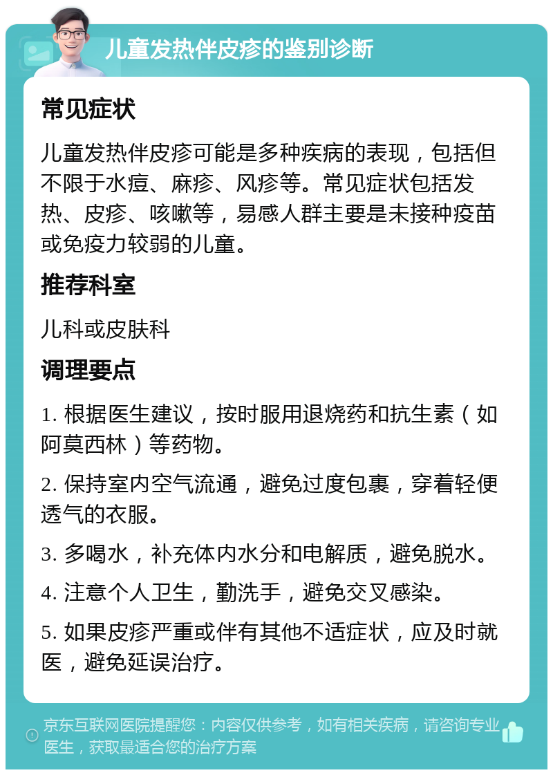 儿童发热伴皮疹的鉴别诊断 常见症状 儿童发热伴皮疹可能是多种疾病的表现，包括但不限于水痘、麻疹、风疹等。常见症状包括发热、皮疹、咳嗽等，易感人群主要是未接种疫苗或免疫力较弱的儿童。 推荐科室 儿科或皮肤科 调理要点 1. 根据医生建议，按时服用退烧药和抗生素（如阿莫西林）等药物。 2. 保持室内空气流通，避免过度包裹，穿着轻便透气的衣服。 3. 多喝水，补充体内水分和电解质，避免脱水。 4. 注意个人卫生，勤洗手，避免交叉感染。 5. 如果皮疹严重或伴有其他不适症状，应及时就医，避免延误治疗。