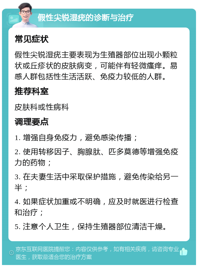 假性尖锐湿疣的诊断与治疗 常见症状 假性尖锐湿疣主要表现为生殖器部位出现小颗粒状或丘疹状的皮肤病变，可能伴有轻微瘙痒。易感人群包括性生活活跃、免疫力较低的人群。 推荐科室 皮肤科或性病科 调理要点 1. 增强自身免疫力，避免感染传播； 2. 使用转移因子、胸腺肽、匹多莫德等增强免疫力的药物； 3. 在夫妻生活中采取保护措施，避免传染给另一半； 4. 如果症状加重或不明确，应及时就医进行检查和治疗； 5. 注意个人卫生，保持生殖器部位清洁干燥。