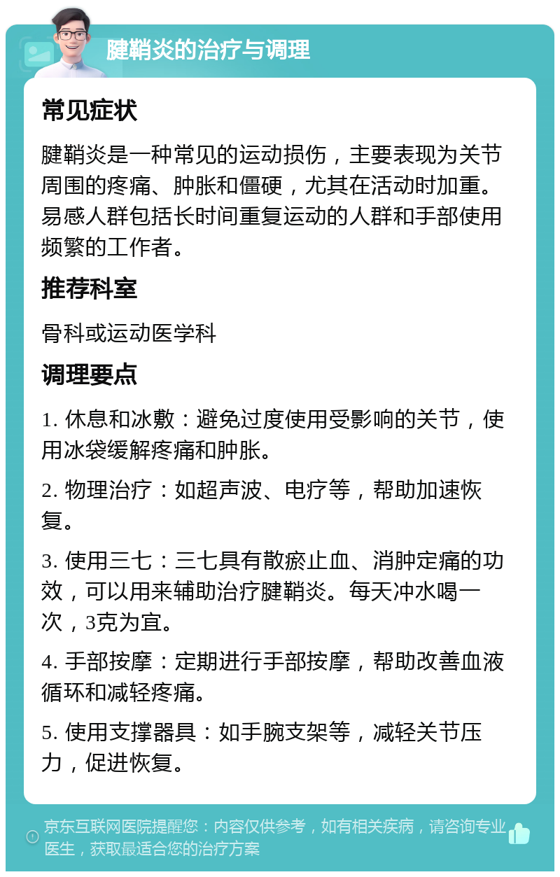 腱鞘炎的治疗与调理 常见症状 腱鞘炎是一种常见的运动损伤，主要表现为关节周围的疼痛、肿胀和僵硬，尤其在活动时加重。易感人群包括长时间重复运动的人群和手部使用频繁的工作者。 推荐科室 骨科或运动医学科 调理要点 1. 休息和冰敷：避免过度使用受影响的关节，使用冰袋缓解疼痛和肿胀。 2. 物理治疗：如超声波、电疗等，帮助加速恢复。 3. 使用三七：三七具有散瘀止血、消肿定痛的功效，可以用来辅助治疗腱鞘炎。每天冲水喝一次，3克为宜。 4. 手部按摩：定期进行手部按摩，帮助改善血液循环和减轻疼痛。 5. 使用支撑器具：如手腕支架等，减轻关节压力，促进恢复。