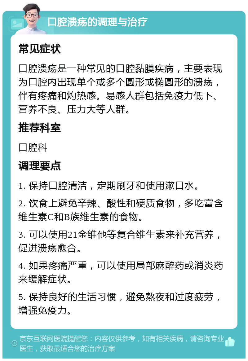 口腔溃疡的调理与治疗 常见症状 口腔溃疡是一种常见的口腔黏膜疾病，主要表现为口腔内出现单个或多个圆形或椭圆形的溃疡，伴有疼痛和灼热感。易感人群包括免疫力低下、营养不良、压力大等人群。 推荐科室 口腔科 调理要点 1. 保持口腔清洁，定期刷牙和使用漱口水。 2. 饮食上避免辛辣、酸性和硬质食物，多吃富含维生素C和B族维生素的食物。 3. 可以使用21金维他等复合维生素来补充营养，促进溃疡愈合。 4. 如果疼痛严重，可以使用局部麻醉药或消炎药来缓解症状。 5. 保持良好的生活习惯，避免熬夜和过度疲劳，增强免疫力。