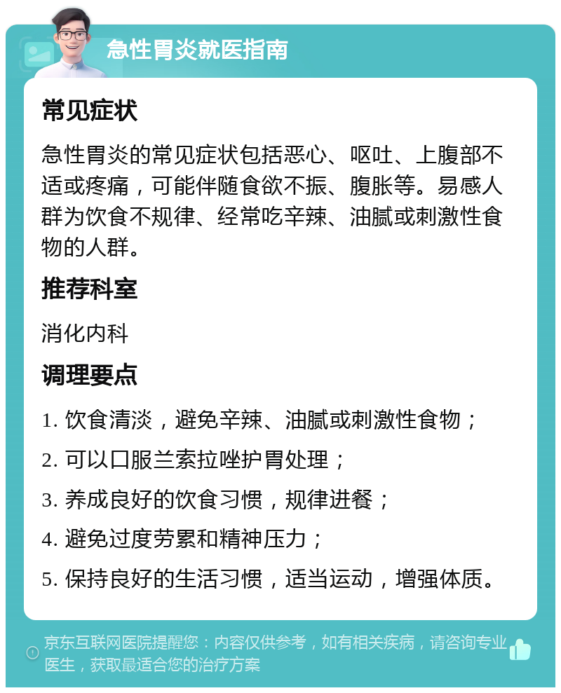 急性胃炎就医指南 常见症状 急性胃炎的常见症状包括恶心、呕吐、上腹部不适或疼痛，可能伴随食欲不振、腹胀等。易感人群为饮食不规律、经常吃辛辣、油腻或刺激性食物的人群。 推荐科室 消化内科 调理要点 1. 饮食清淡，避免辛辣、油腻或刺激性食物； 2. 可以口服兰索拉唑护胃处理； 3. 养成良好的饮食习惯，规律进餐； 4. 避免过度劳累和精神压力； 5. 保持良好的生活习惯，适当运动，增强体质。