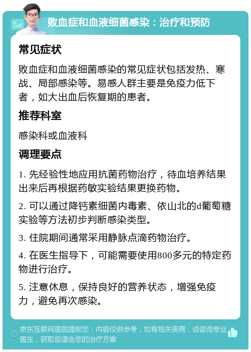 败血症和血液细菌感染：治疗和预防 常见症状 败血症和血液细菌感染的常见症状包括发热、寒战、局部感染等。易感人群主要是免疫力低下者，如大出血后恢复期的患者。 推荐科室 感染科或血液科 调理要点 1. 先经验性地应用抗菌药物治疗，待血培养结果出来后再根据药敏实验结果更换药物。 2. 可以通过降钙素细菌内毒素、依山北的d葡萄糖实验等方法初步判断感染类型。 3. 住院期间通常采用静脉点滴药物治疗。 4. 在医生指导下，可能需要使用800多元的特定药物进行治疗。 5. 注意休息，保持良好的营养状态，增强免疫力，避免再次感染。