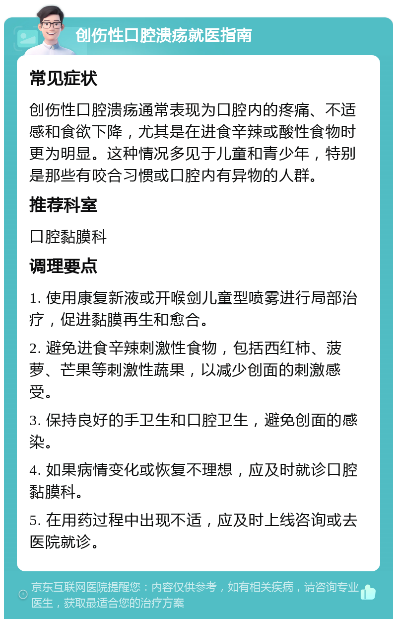 创伤性口腔溃疡就医指南 常见症状 创伤性口腔溃疡通常表现为口腔内的疼痛、不适感和食欲下降，尤其是在进食辛辣或酸性食物时更为明显。这种情况多见于儿童和青少年，特别是那些有咬合习惯或口腔内有异物的人群。 推荐科室 口腔黏膜科 调理要点 1. 使用康复新液或开喉剑儿童型喷雾进行局部治疗，促进黏膜再生和愈合。 2. 避免进食辛辣刺激性食物，包括西红柿、菠萝、芒果等刺激性蔬果，以减少创面的刺激感受。 3. 保持良好的手卫生和口腔卫生，避免创面的感染。 4. 如果病情变化或恢复不理想，应及时就诊口腔黏膜科。 5. 在用药过程中出现不适，应及时上线咨询或去医院就诊。