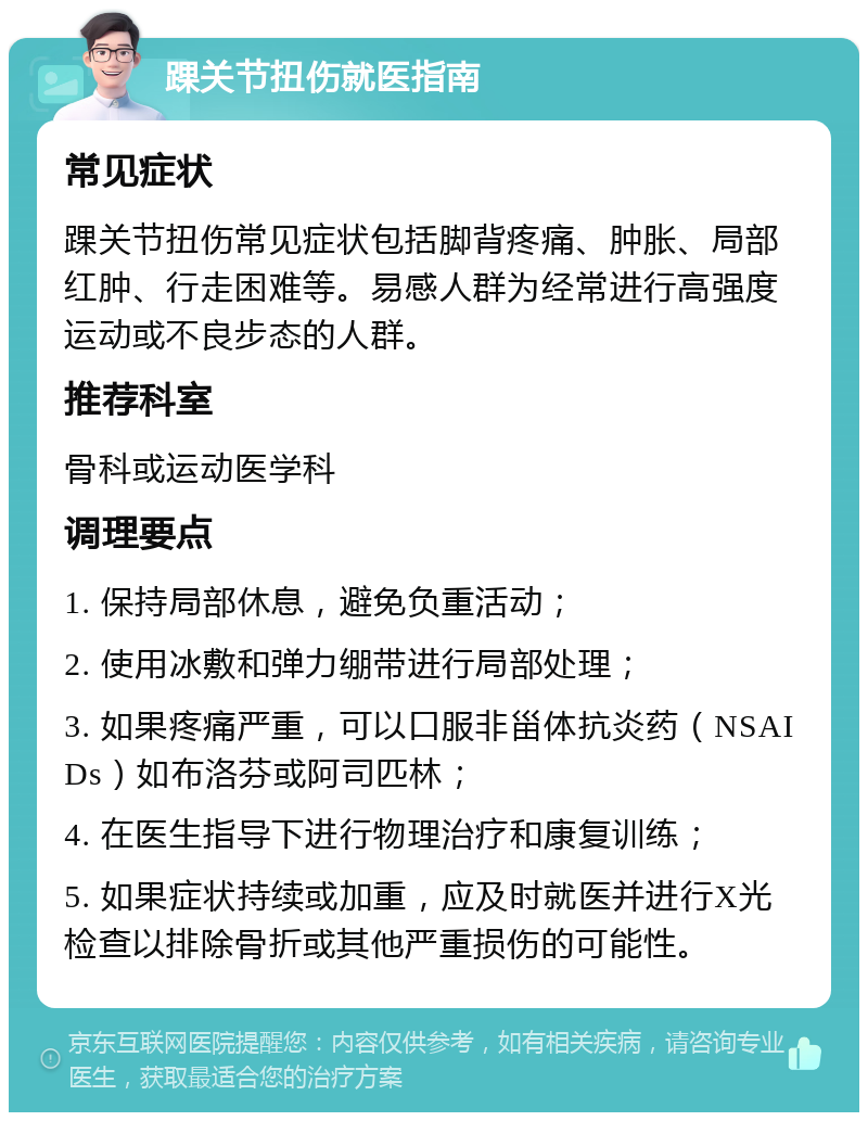 踝关节扭伤就医指南 常见症状 踝关节扭伤常见症状包括脚背疼痛、肿胀、局部红肿、行走困难等。易感人群为经常进行高强度运动或不良步态的人群。 推荐科室 骨科或运动医学科 调理要点 1. 保持局部休息，避免负重活动； 2. 使用冰敷和弹力绷带进行局部处理； 3. 如果疼痛严重，可以口服非甾体抗炎药（NSAIDs）如布洛芬或阿司匹林； 4. 在医生指导下进行物理治疗和康复训练； 5. 如果症状持续或加重，应及时就医并进行X光检查以排除骨折或其他严重损伤的可能性。