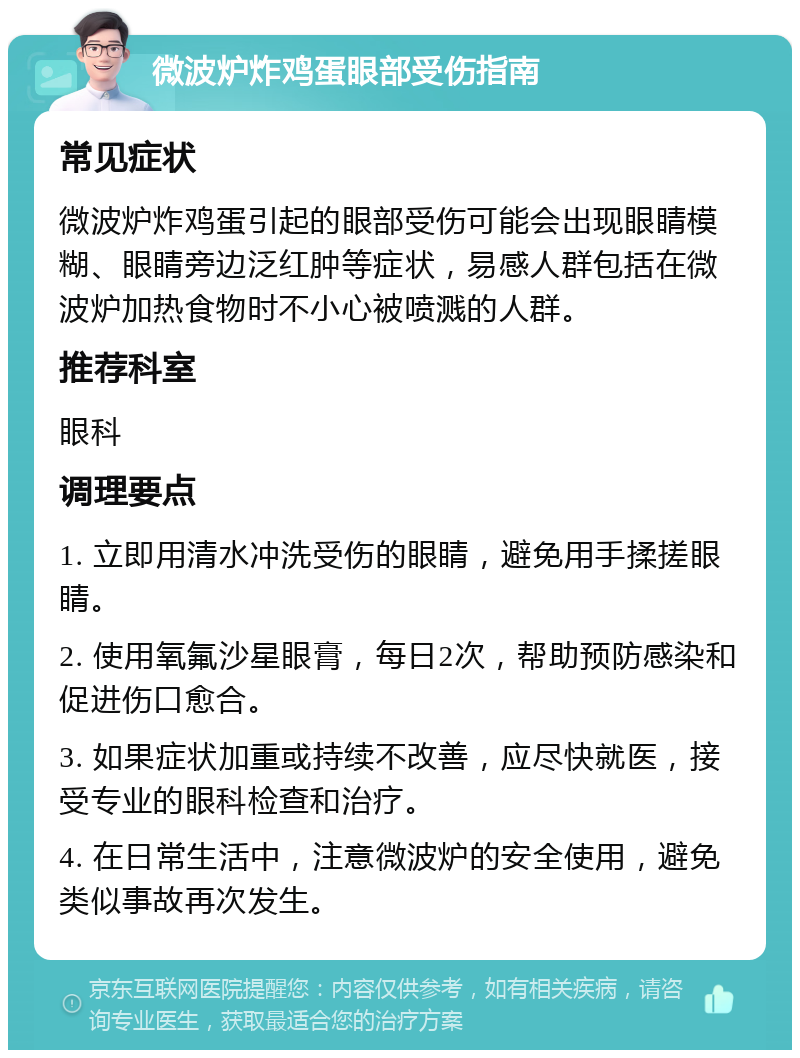 微波炉炸鸡蛋眼部受伤指南 常见症状 微波炉炸鸡蛋引起的眼部受伤可能会出现眼睛模糊、眼睛旁边泛红肿等症状，易感人群包括在微波炉加热食物时不小心被喷溅的人群。 推荐科室 眼科 调理要点 1. 立即用清水冲洗受伤的眼睛，避免用手揉搓眼睛。 2. 使用氧氟沙星眼膏，每日2次，帮助预防感染和促进伤口愈合。 3. 如果症状加重或持续不改善，应尽快就医，接受专业的眼科检查和治疗。 4. 在日常生活中，注意微波炉的安全使用，避免类似事故再次发生。