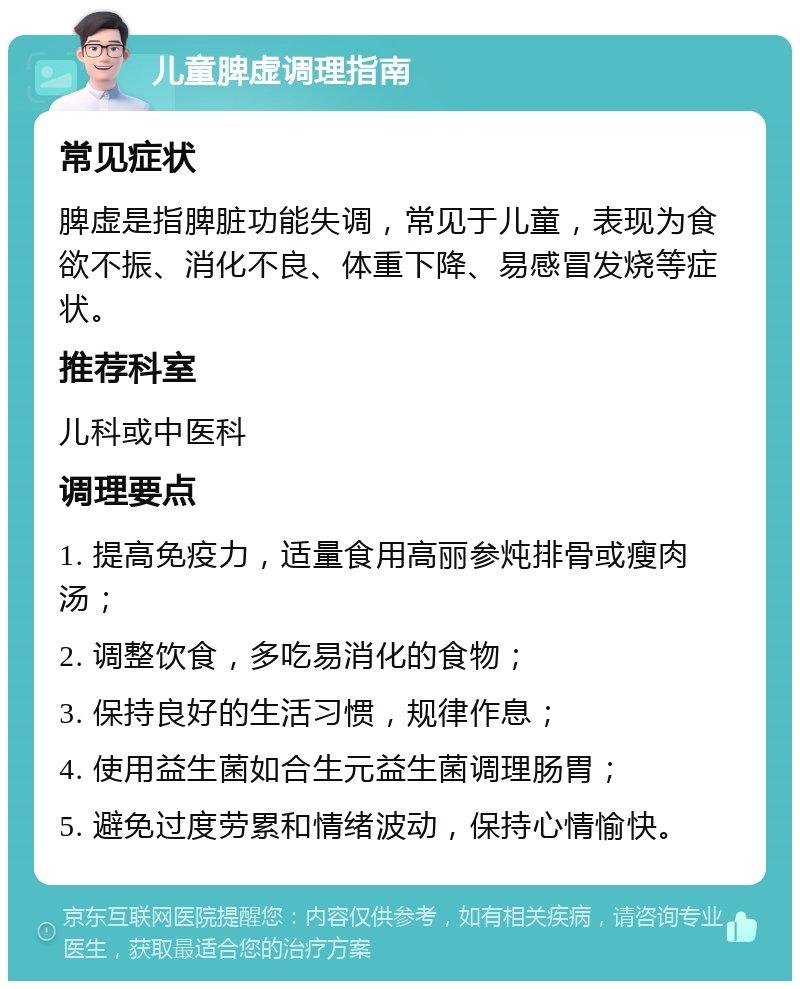 儿童脾虚调理指南 常见症状 脾虚是指脾脏功能失调，常见于儿童，表现为食欲不振、消化不良、体重下降、易感冒发烧等症状。 推荐科室 儿科或中医科 调理要点 1. 提高免疫力，适量食用高丽参炖排骨或瘦肉汤； 2. 调整饮食，多吃易消化的食物； 3. 保持良好的生活习惯，规律作息； 4. 使用益生菌如合生元益生菌调理肠胃； 5. 避免过度劳累和情绪波动，保持心情愉快。