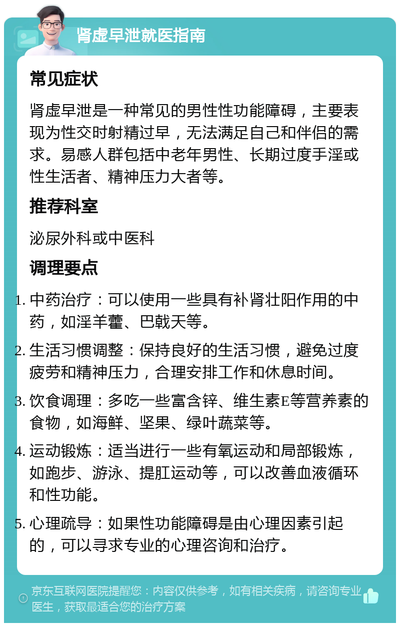 肾虚早泄就医指南 常见症状 肾虚早泄是一种常见的男性性功能障碍，主要表现为性交时射精过早，无法满足自己和伴侣的需求。易感人群包括中老年男性、长期过度手淫或性生活者、精神压力大者等。 推荐科室 泌尿外科或中医科 调理要点 中药治疗：可以使用一些具有补肾壮阳作用的中药，如淫羊藿、巴戟天等。 生活习惯调整：保持良好的生活习惯，避免过度疲劳和精神压力，合理安排工作和休息时间。 饮食调理：多吃一些富含锌、维生素E等营养素的食物，如海鲜、坚果、绿叶蔬菜等。 运动锻炼：适当进行一些有氧运动和局部锻炼，如跑步、游泳、提肛运动等，可以改善血液循环和性功能。 心理疏导：如果性功能障碍是由心理因素引起的，可以寻求专业的心理咨询和治疗。