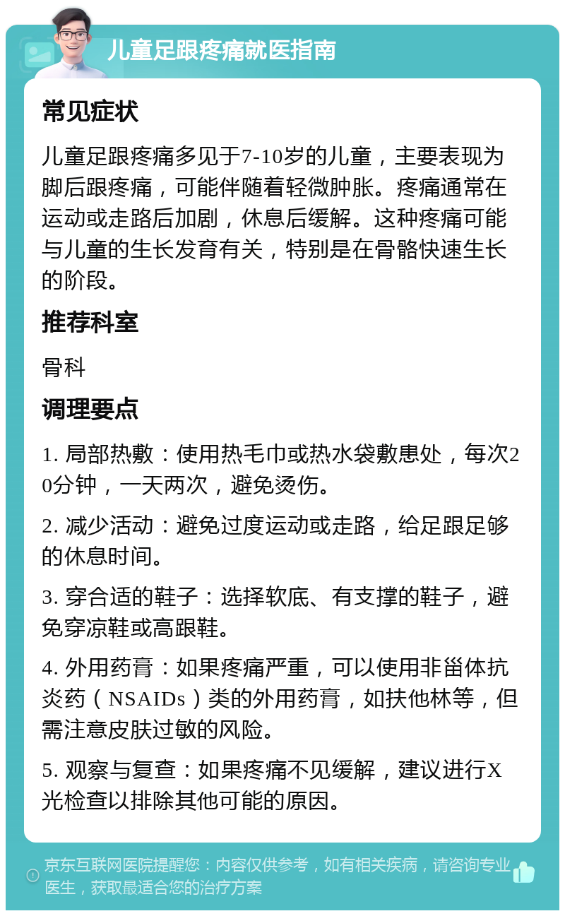 儿童足跟疼痛就医指南 常见症状 儿童足跟疼痛多见于7-10岁的儿童，主要表现为脚后跟疼痛，可能伴随着轻微肿胀。疼痛通常在运动或走路后加剧，休息后缓解。这种疼痛可能与儿童的生长发育有关，特别是在骨骼快速生长的阶段。 推荐科室 骨科 调理要点 1. 局部热敷：使用热毛巾或热水袋敷患处，每次20分钟，一天两次，避免烫伤。 2. 减少活动：避免过度运动或走路，给足跟足够的休息时间。 3. 穿合适的鞋子：选择软底、有支撑的鞋子，避免穿凉鞋或高跟鞋。 4. 外用药膏：如果疼痛严重，可以使用非甾体抗炎药（NSAIDs）类的外用药膏，如扶他林等，但需注意皮肤过敏的风险。 5. 观察与复查：如果疼痛不见缓解，建议进行X光检查以排除其他可能的原因。