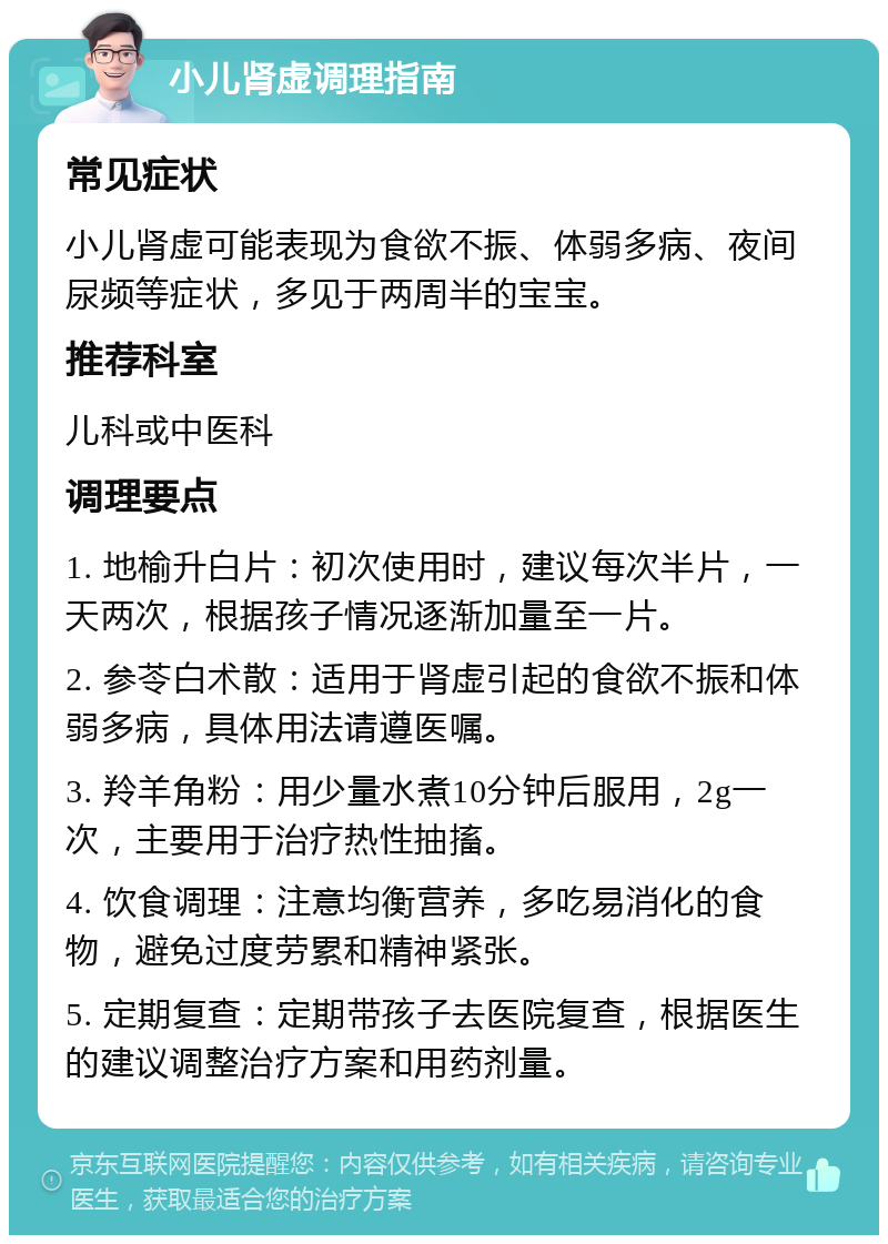 小儿肾虚调理指南 常见症状 小儿肾虚可能表现为食欲不振、体弱多病、夜间尿频等症状，多见于两周半的宝宝。 推荐科室 儿科或中医科 调理要点 1. 地榆升白片：初次使用时，建议每次半片，一天两次，根据孩子情况逐渐加量至一片。 2. 参苓白术散：适用于肾虚引起的食欲不振和体弱多病，具体用法请遵医嘱。 3. 羚羊角粉：用少量水煮10分钟后服用，2g一次，主要用于治疗热性抽搐。 4. 饮食调理：注意均衡营养，多吃易消化的食物，避免过度劳累和精神紧张。 5. 定期复查：定期带孩子去医院复查，根据医生的建议调整治疗方案和用药剂量。