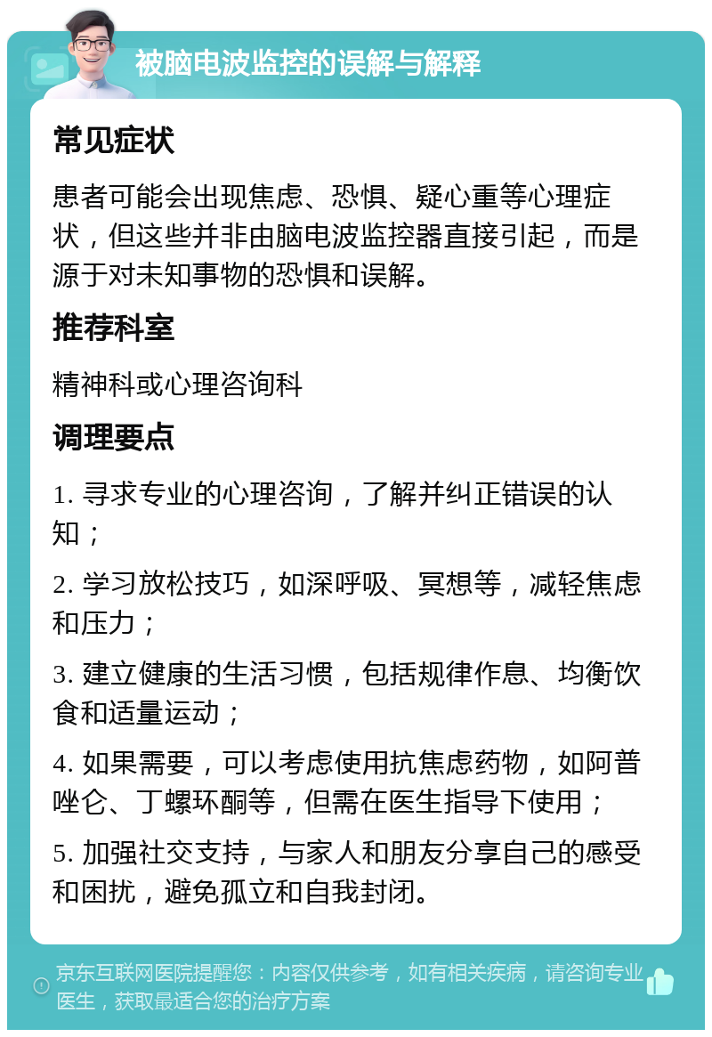 被脑电波监控的误解与解释 常见症状 患者可能会出现焦虑、恐惧、疑心重等心理症状，但这些并非由脑电波监控器直接引起，而是源于对未知事物的恐惧和误解。 推荐科室 精神科或心理咨询科 调理要点 1. 寻求专业的心理咨询，了解并纠正错误的认知； 2. 学习放松技巧，如深呼吸、冥想等，减轻焦虑和压力； 3. 建立健康的生活习惯，包括规律作息、均衡饮食和适量运动； 4. 如果需要，可以考虑使用抗焦虑药物，如阿普唑仑、丁螺环酮等，但需在医生指导下使用； 5. 加强社交支持，与家人和朋友分享自己的感受和困扰，避免孤立和自我封闭。