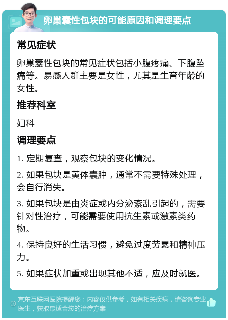 卵巢囊性包块的可能原因和调理要点 常见症状 卵巢囊性包块的常见症状包括小腹疼痛、下腹坠痛等。易感人群主要是女性，尤其是生育年龄的女性。 推荐科室 妇科 调理要点 1. 定期复查，观察包块的变化情况。 2. 如果包块是黄体囊肿，通常不需要特殊处理，会自行消失。 3. 如果包块是由炎症或内分泌紊乱引起的，需要针对性治疗，可能需要使用抗生素或激素类药物。 4. 保持良好的生活习惯，避免过度劳累和精神压力。 5. 如果症状加重或出现其他不适，应及时就医。