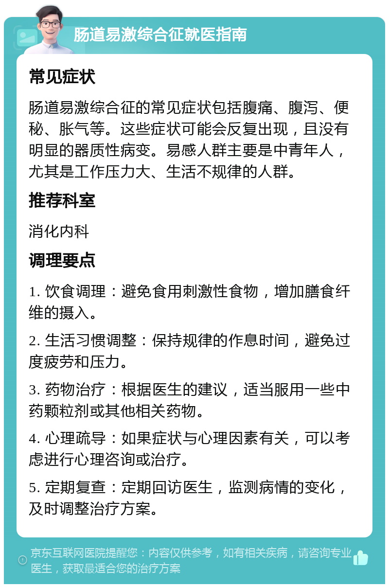 肠道易激综合征就医指南 常见症状 肠道易激综合征的常见症状包括腹痛、腹泻、便秘、胀气等。这些症状可能会反复出现，且没有明显的器质性病变。易感人群主要是中青年人，尤其是工作压力大、生活不规律的人群。 推荐科室 消化内科 调理要点 1. 饮食调理：避免食用刺激性食物，增加膳食纤维的摄入。 2. 生活习惯调整：保持规律的作息时间，避免过度疲劳和压力。 3. 药物治疗：根据医生的建议，适当服用一些中药颗粒剂或其他相关药物。 4. 心理疏导：如果症状与心理因素有关，可以考虑进行心理咨询或治疗。 5. 定期复查：定期回访医生，监测病情的变化，及时调整治疗方案。