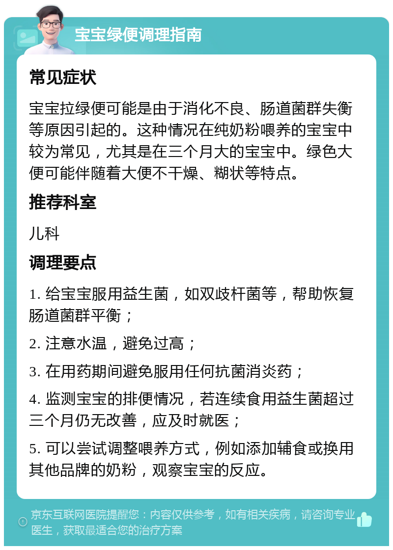 宝宝绿便调理指南 常见症状 宝宝拉绿便可能是由于消化不良、肠道菌群失衡等原因引起的。这种情况在纯奶粉喂养的宝宝中较为常见，尤其是在三个月大的宝宝中。绿色大便可能伴随着大便不干燥、糊状等特点。 推荐科室 儿科 调理要点 1. 给宝宝服用益生菌，如双歧杆菌等，帮助恢复肠道菌群平衡； 2. 注意水温，避免过高； 3. 在用药期间避免服用任何抗菌消炎药； 4. 监测宝宝的排便情况，若连续食用益生菌超过三个月仍无改善，应及时就医； 5. 可以尝试调整喂养方式，例如添加辅食或换用其他品牌的奶粉，观察宝宝的反应。