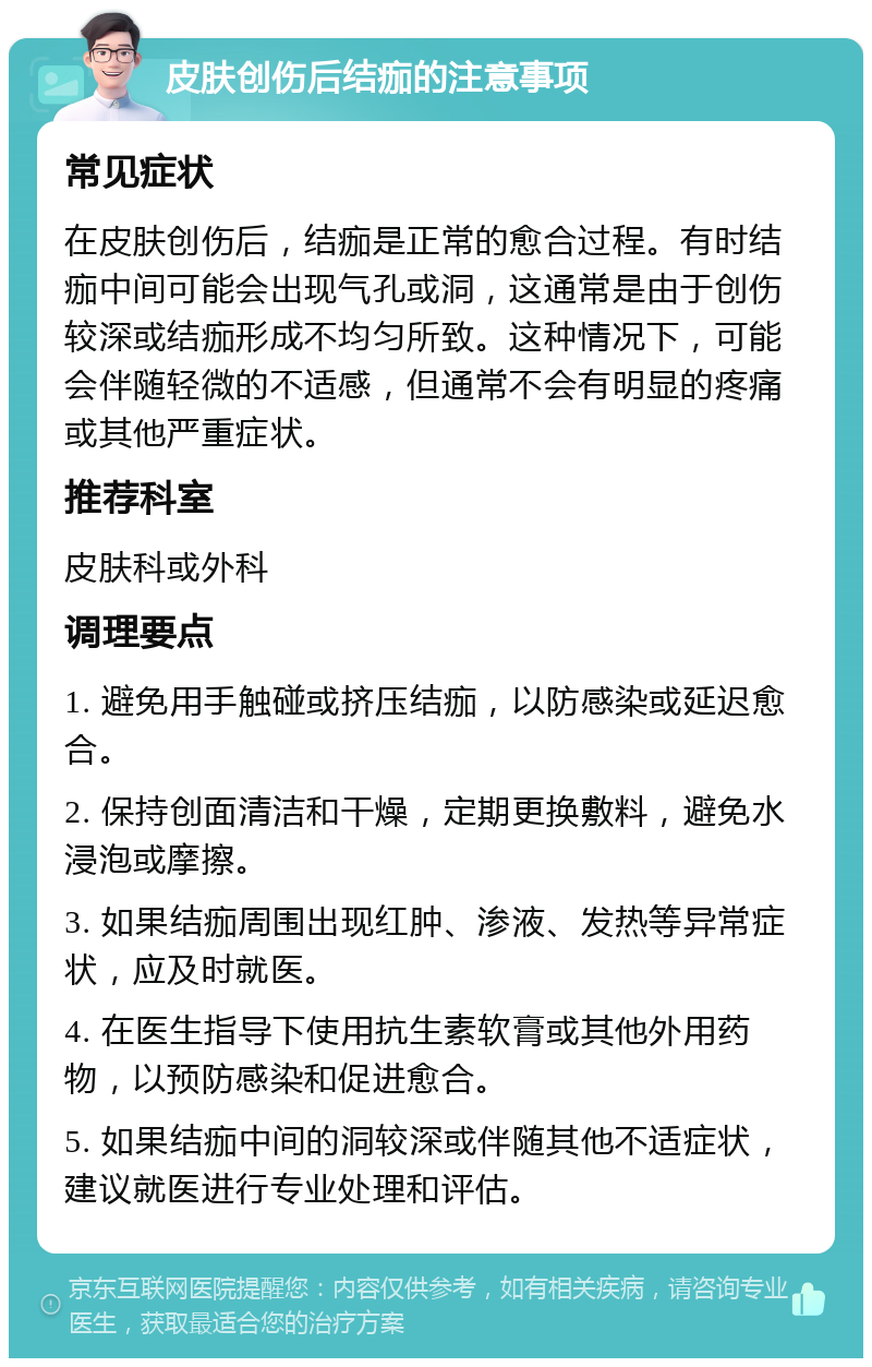 皮肤创伤后结痂的注意事项 常见症状 在皮肤创伤后，结痂是正常的愈合过程。有时结痂中间可能会出现气孔或洞，这通常是由于创伤较深或结痂形成不均匀所致。这种情况下，可能会伴随轻微的不适感，但通常不会有明显的疼痛或其他严重症状。 推荐科室 皮肤科或外科 调理要点 1. 避免用手触碰或挤压结痂，以防感染或延迟愈合。 2. 保持创面清洁和干燥，定期更换敷料，避免水浸泡或摩擦。 3. 如果结痂周围出现红肿、渗液、发热等异常症状，应及时就医。 4. 在医生指导下使用抗生素软膏或其他外用药物，以预防感染和促进愈合。 5. 如果结痂中间的洞较深或伴随其他不适症状，建议就医进行专业处理和评估。