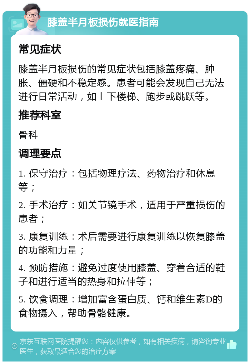 膝盖半月板损伤就医指南 常见症状 膝盖半月板损伤的常见症状包括膝盖疼痛、肿胀、僵硬和不稳定感。患者可能会发现自己无法进行日常活动，如上下楼梯、跑步或跳跃等。 推荐科室 骨科 调理要点 1. 保守治疗：包括物理疗法、药物治疗和休息等； 2. 手术治疗：如关节镜手术，适用于严重损伤的患者； 3. 康复训练：术后需要进行康复训练以恢复膝盖的功能和力量； 4. 预防措施：避免过度使用膝盖、穿着合适的鞋子和进行适当的热身和拉伸等； 5. 饮食调理：增加富含蛋白质、钙和维生素D的食物摄入，帮助骨骼健康。