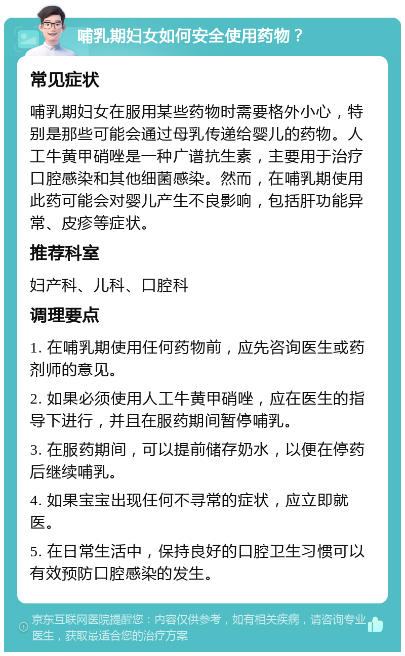 哺乳期妇女如何安全使用药物？ 常见症状 哺乳期妇女在服用某些药物时需要格外小心，特别是那些可能会通过母乳传递给婴儿的药物。人工牛黄甲硝唑是一种广谱抗生素，主要用于治疗口腔感染和其他细菌感染。然而，在哺乳期使用此药可能会对婴儿产生不良影响，包括肝功能异常、皮疹等症状。 推荐科室 妇产科、儿科、口腔科 调理要点 1. 在哺乳期使用任何药物前，应先咨询医生或药剂师的意见。 2. 如果必须使用人工牛黄甲硝唑，应在医生的指导下进行，并且在服药期间暂停哺乳。 3. 在服药期间，可以提前储存奶水，以便在停药后继续哺乳。 4. 如果宝宝出现任何不寻常的症状，应立即就医。 5. 在日常生活中，保持良好的口腔卫生习惯可以有效预防口腔感染的发生。