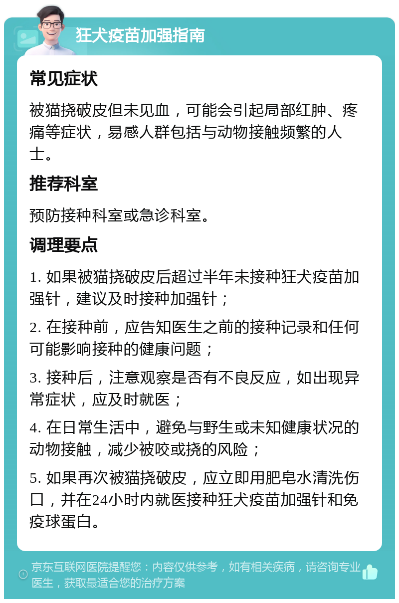 狂犬疫苗加强指南 常见症状 被猫挠破皮但未见血，可能会引起局部红肿、疼痛等症状，易感人群包括与动物接触频繁的人士。 推荐科室 预防接种科室或急诊科室。 调理要点 1. 如果被猫挠破皮后超过半年未接种狂犬疫苗加强针，建议及时接种加强针； 2. 在接种前，应告知医生之前的接种记录和任何可能影响接种的健康问题； 3. 接种后，注意观察是否有不良反应，如出现异常症状，应及时就医； 4. 在日常生活中，避免与野生或未知健康状况的动物接触，减少被咬或挠的风险； 5. 如果再次被猫挠破皮，应立即用肥皂水清洗伤口，并在24小时内就医接种狂犬疫苗加强针和免疫球蛋白。