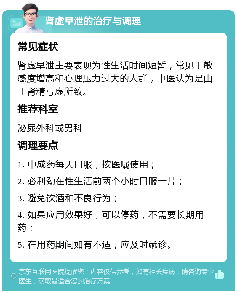 肾虚早泄的治疗与调理 常见症状 肾虚早泄主要表现为性生活时间短暂，常见于敏感度增高和心理压力过大的人群，中医认为是由于肾精亏虚所致。 推荐科室 泌尿外科或男科 调理要点 1. 中成药每天口服，按医嘱使用； 2. 必利劲在性生活前两个小时口服一片； 3. 避免饮酒和不良行为； 4. 如果应用效果好，可以停药，不需要长期用药； 5. 在用药期间如有不适，应及时就诊。