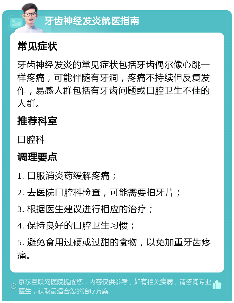 牙齿神经发炎就医指南 常见症状 牙齿神经发炎的常见症状包括牙齿偶尔像心跳一样疼痛，可能伴随有牙洞，疼痛不持续但反复发作，易感人群包括有牙齿问题或口腔卫生不佳的人群。 推荐科室 口腔科 调理要点 1. 口服消炎药缓解疼痛； 2. 去医院口腔科检查，可能需要拍牙片； 3. 根据医生建议进行相应的治疗； 4. 保持良好的口腔卫生习惯； 5. 避免食用过硬或过甜的食物，以免加重牙齿疼痛。