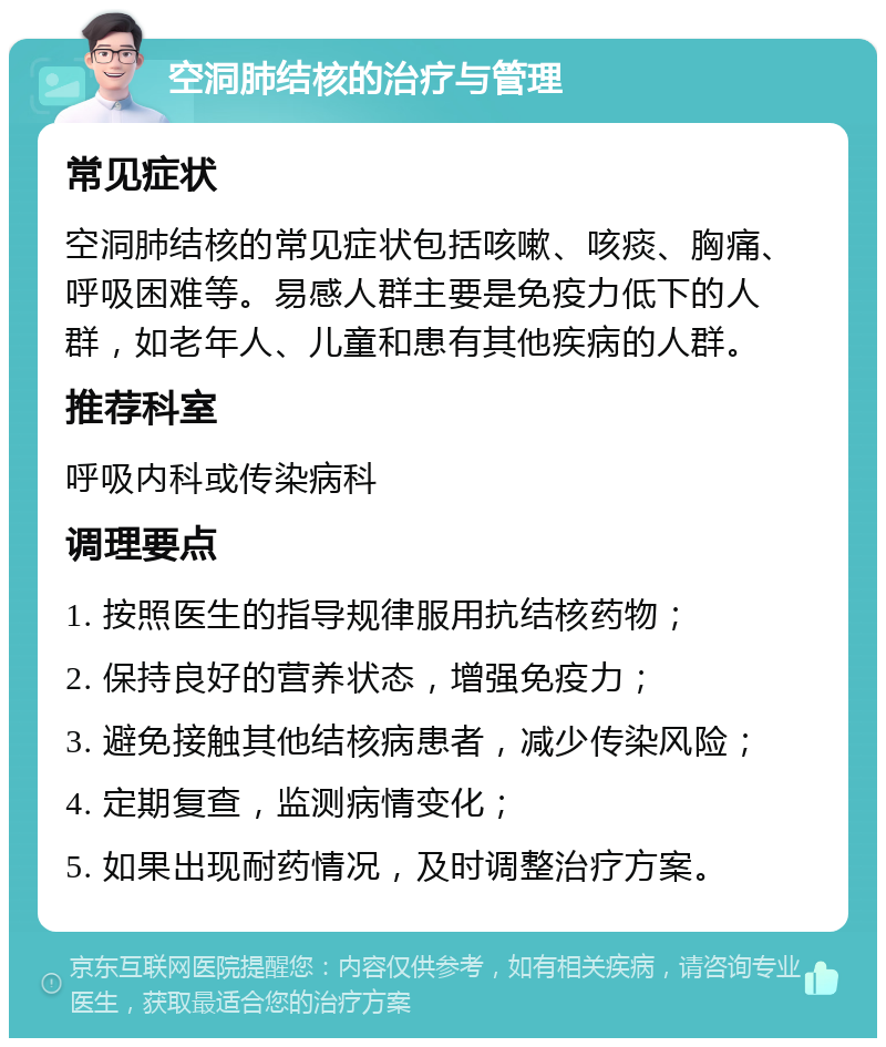 空洞肺结核的治疗与管理 常见症状 空洞肺结核的常见症状包括咳嗽、咳痰、胸痛、呼吸困难等。易感人群主要是免疫力低下的人群，如老年人、儿童和患有其他疾病的人群。 推荐科室 呼吸内科或传染病科 调理要点 1. 按照医生的指导规律服用抗结核药物； 2. 保持良好的营养状态，增强免疫力； 3. 避免接触其他结核病患者，减少传染风险； 4. 定期复查，监测病情变化； 5. 如果出现耐药情况，及时调整治疗方案。