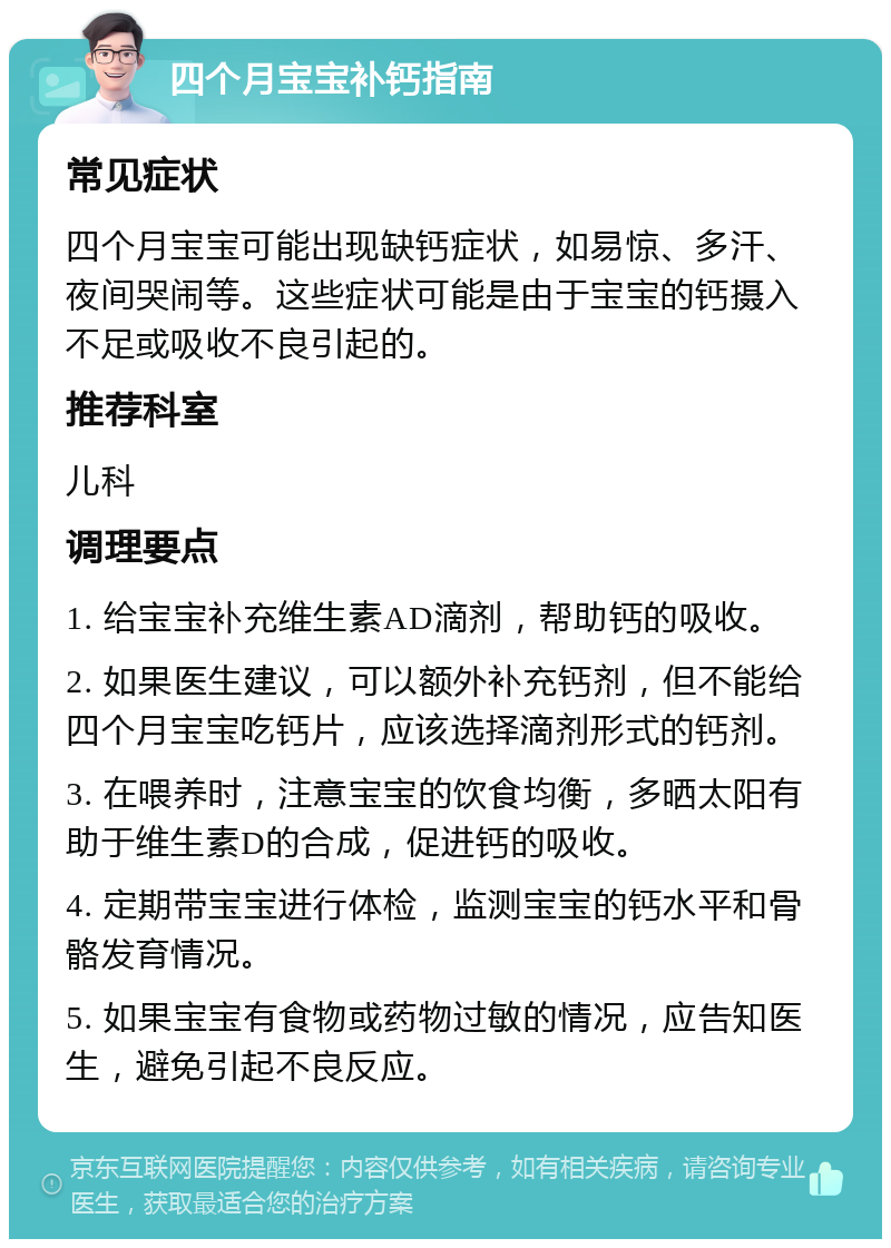 四个月宝宝补钙指南 常见症状 四个月宝宝可能出现缺钙症状，如易惊、多汗、夜间哭闹等。这些症状可能是由于宝宝的钙摄入不足或吸收不良引起的。 推荐科室 儿科 调理要点 1. 给宝宝补充维生素AD滴剂，帮助钙的吸收。 2. 如果医生建议，可以额外补充钙剂，但不能给四个月宝宝吃钙片，应该选择滴剂形式的钙剂。 3. 在喂养时，注意宝宝的饮食均衡，多晒太阳有助于维生素D的合成，促进钙的吸收。 4. 定期带宝宝进行体检，监测宝宝的钙水平和骨骼发育情况。 5. 如果宝宝有食物或药物过敏的情况，应告知医生，避免引起不良反应。