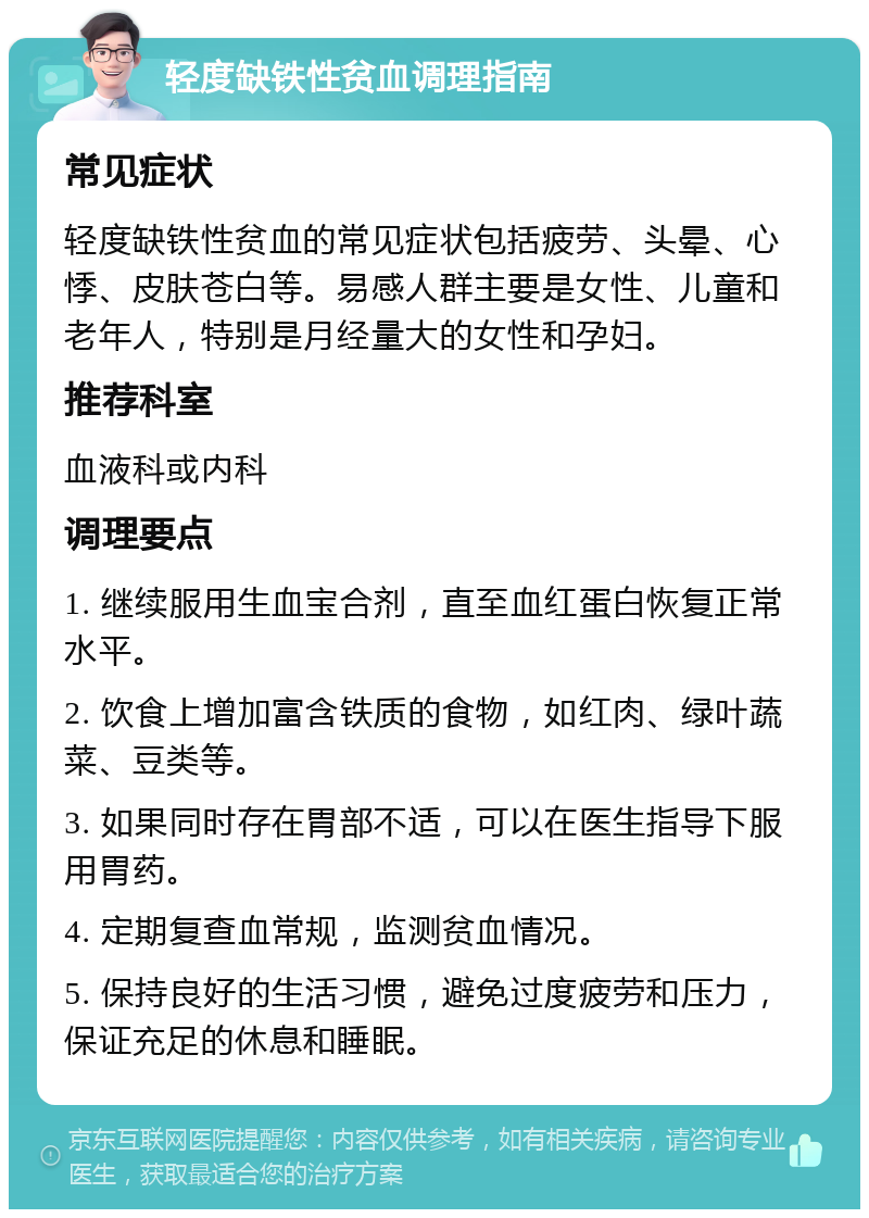 轻度缺铁性贫血调理指南 常见症状 轻度缺铁性贫血的常见症状包括疲劳、头晕、心悸、皮肤苍白等。易感人群主要是女性、儿童和老年人，特别是月经量大的女性和孕妇。 推荐科室 血液科或内科 调理要点 1. 继续服用生血宝合剂，直至血红蛋白恢复正常水平。 2. 饮食上增加富含铁质的食物，如红肉、绿叶蔬菜、豆类等。 3. 如果同时存在胃部不适，可以在医生指导下服用胃药。 4. 定期复查血常规，监测贫血情况。 5. 保持良好的生活习惯，避免过度疲劳和压力，保证充足的休息和睡眠。