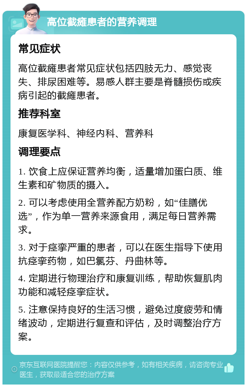 高位截瘫患者的营养调理 常见症状 高位截瘫患者常见症状包括四肢无力、感觉丧失、排尿困难等。易感人群主要是脊髓损伤或疾病引起的截瘫患者。 推荐科室 康复医学科、神经内科、营养科 调理要点 1. 饮食上应保证营养均衡，适量增加蛋白质、维生素和矿物质的摄入。 2. 可以考虑使用全营养配方奶粉，如“佳膳优选”，作为单一营养来源食用，满足每日营养需求。 3. 对于痉挛严重的患者，可以在医生指导下使用抗痉挛药物，如巴氯芬、丹曲林等。 4. 定期进行物理治疗和康复训练，帮助恢复肌肉功能和减轻痉挛症状。 5. 注意保持良好的生活习惯，避免过度疲劳和情绪波动，定期进行复查和评估，及时调整治疗方案。