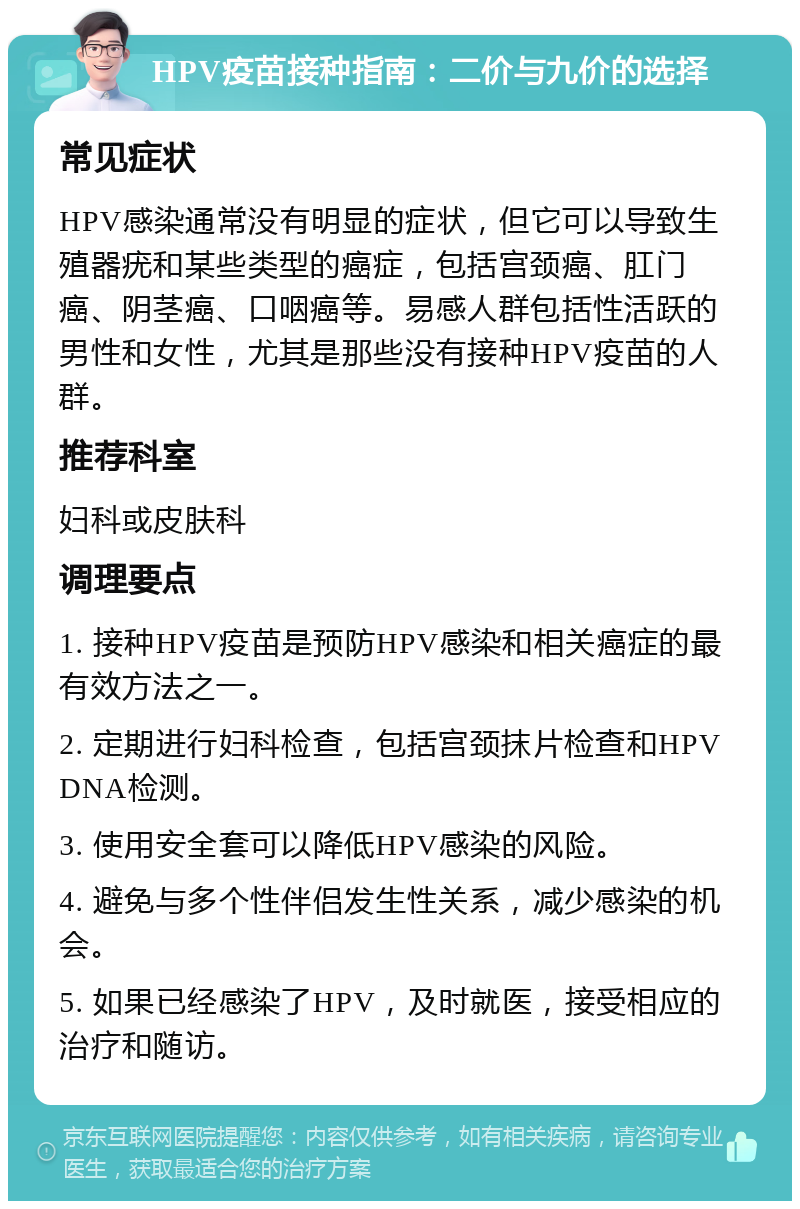 HPV疫苗接种指南：二价与九价的选择 常见症状 HPV感染通常没有明显的症状，但它可以导致生殖器疣和某些类型的癌症，包括宫颈癌、肛门癌、阴茎癌、口咽癌等。易感人群包括性活跃的男性和女性，尤其是那些没有接种HPV疫苗的人群。 推荐科室 妇科或皮肤科 调理要点 1. 接种HPV疫苗是预防HPV感染和相关癌症的最有效方法之一。 2. 定期进行妇科检查，包括宫颈抹片检查和HPV DNA检测。 3. 使用安全套可以降低HPV感染的风险。 4. 避免与多个性伴侣发生性关系，减少感染的机会。 5. 如果已经感染了HPV，及时就医，接受相应的治疗和随访。