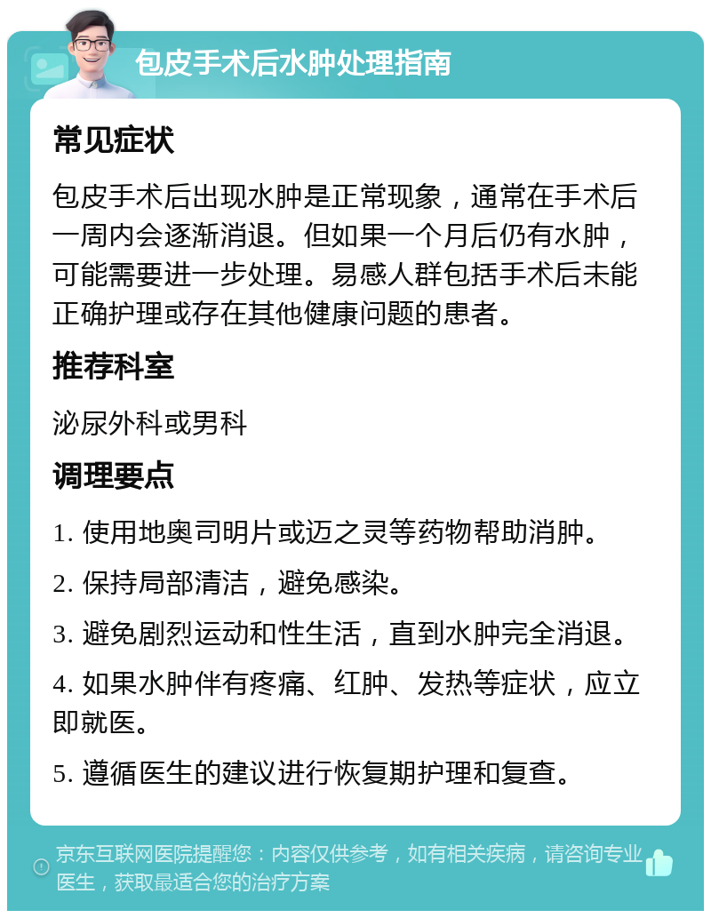 包皮手术后水肿处理指南 常见症状 包皮手术后出现水肿是正常现象，通常在手术后一周内会逐渐消退。但如果一个月后仍有水肿，可能需要进一步处理。易感人群包括手术后未能正确护理或存在其他健康问题的患者。 推荐科室 泌尿外科或男科 调理要点 1. 使用地奥司明片或迈之灵等药物帮助消肿。 2. 保持局部清洁，避免感染。 3. 避免剧烈运动和性生活，直到水肿完全消退。 4. 如果水肿伴有疼痛、红肿、发热等症状，应立即就医。 5. 遵循医生的建议进行恢复期护理和复查。