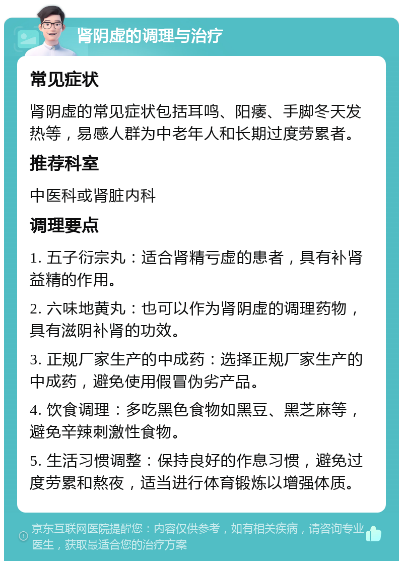 肾阴虚的调理与治疗 常见症状 肾阴虚的常见症状包括耳鸣、阳痿、手脚冬天发热等，易感人群为中老年人和长期过度劳累者。 推荐科室 中医科或肾脏内科 调理要点 1. 五子衍宗丸：适合肾精亏虚的患者，具有补肾益精的作用。 2. 六味地黄丸：也可以作为肾阴虚的调理药物，具有滋阴补肾的功效。 3. 正规厂家生产的中成药：选择正规厂家生产的中成药，避免使用假冒伪劣产品。 4. 饮食调理：多吃黑色食物如黑豆、黑芝麻等，避免辛辣刺激性食物。 5. 生活习惯调整：保持良好的作息习惯，避免过度劳累和熬夜，适当进行体育锻炼以增强体质。