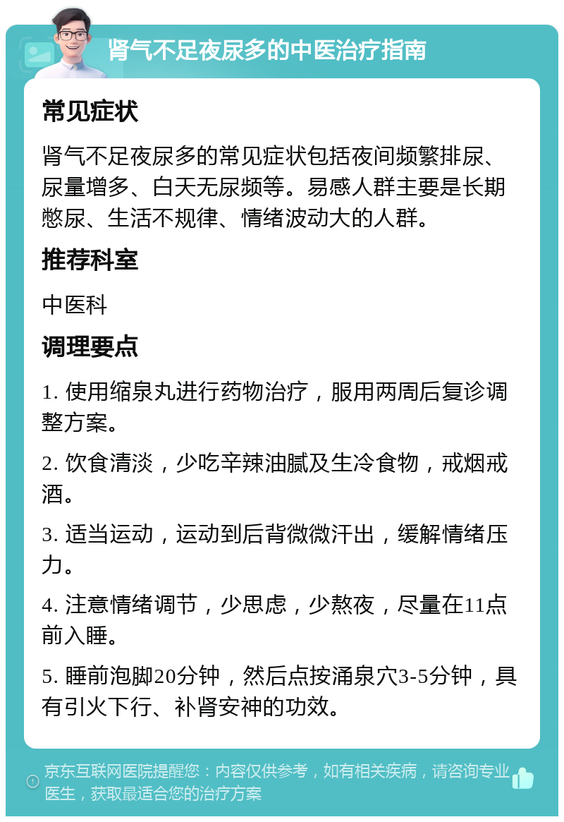 肾气不足夜尿多的中医治疗指南 常见症状 肾气不足夜尿多的常见症状包括夜间频繁排尿、尿量增多、白天无尿频等。易感人群主要是长期憋尿、生活不规律、情绪波动大的人群。 推荐科室 中医科 调理要点 1. 使用缩泉丸进行药物治疗，服用两周后复诊调整方案。 2. 饮食清淡，少吃辛辣油腻及生冷食物，戒烟戒酒。 3. 适当运动，运动到后背微微汗出，缓解情绪压力。 4. 注意情绪调节，少思虑，少熬夜，尽量在11点前入睡。 5. 睡前泡脚20分钟，然后点按涌泉穴3-5分钟，具有引火下行、补肾安神的功效。