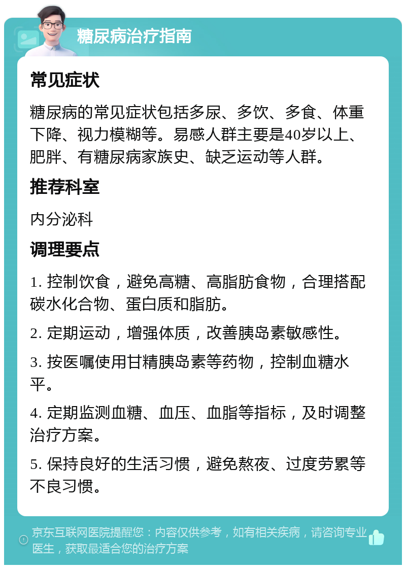 糖尿病治疗指南 常见症状 糖尿病的常见症状包括多尿、多饮、多食、体重下降、视力模糊等。易感人群主要是40岁以上、肥胖、有糖尿病家族史、缺乏运动等人群。 推荐科室 内分泌科 调理要点 1. 控制饮食，避免高糖、高脂肪食物，合理搭配碳水化合物、蛋白质和脂肪。 2. 定期运动，增强体质，改善胰岛素敏感性。 3. 按医嘱使用甘精胰岛素等药物，控制血糖水平。 4. 定期监测血糖、血压、血脂等指标，及时调整治疗方案。 5. 保持良好的生活习惯，避免熬夜、过度劳累等不良习惯。