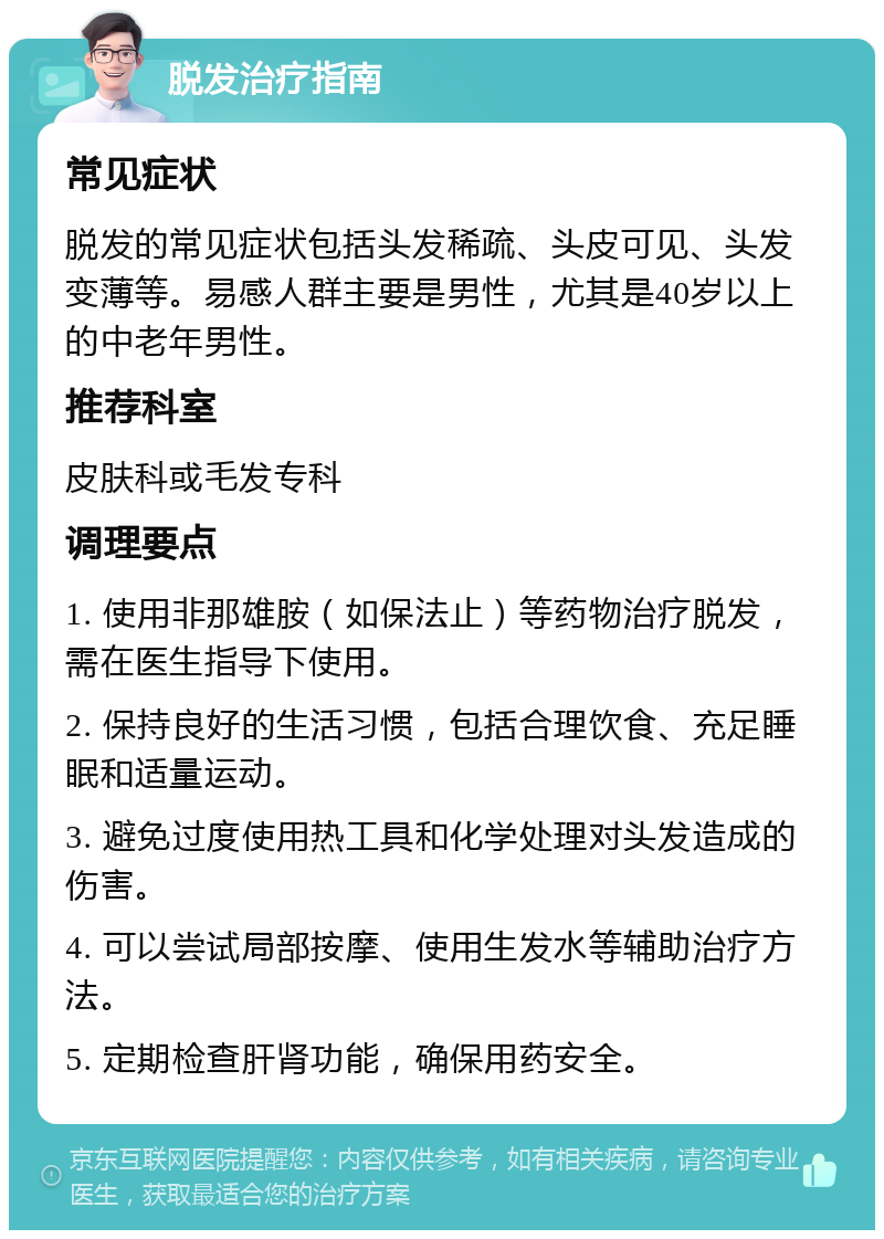 脱发治疗指南 常见症状 脱发的常见症状包括头发稀疏、头皮可见、头发变薄等。易感人群主要是男性，尤其是40岁以上的中老年男性。 推荐科室 皮肤科或毛发专科 调理要点 1. 使用非那雄胺（如保法止）等药物治疗脱发，需在医生指导下使用。 2. 保持良好的生活习惯，包括合理饮食、充足睡眠和适量运动。 3. 避免过度使用热工具和化学处理对头发造成的伤害。 4. 可以尝试局部按摩、使用生发水等辅助治疗方法。 5. 定期检查肝肾功能，确保用药安全。